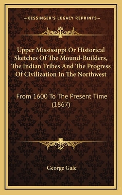 Upper Mississippi or Historical Sketches of the Mound-Builders, the Indian Tribes and the Progress of Civilization in the Northwest: From 1600 to the by Gale, George