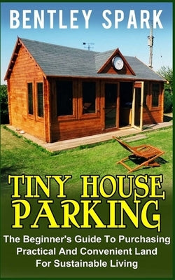 Tiny House Parking: The Beginner's Guide to Purchasing Practical and Convenient Land for Sustainable Living by Spark, Bentley