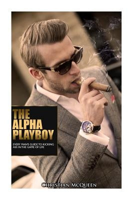 The Alpha Playboy: Every Man's Guide To Kicking Ass In The Game Of Life by McQueen, Christian