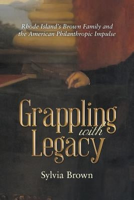 Grappling with Legacy: Rhode Island's Brown Family and the American Philanthropic Impulse by Brown, Sylvia