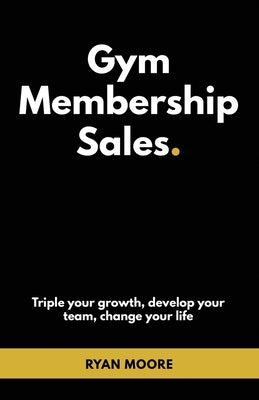 Gym Membership Sales: Tripple your growth, develop your team, change your life by Moore, Ryan Alexander