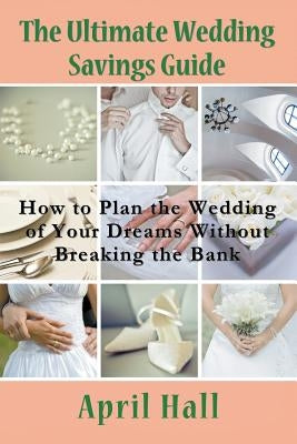 The Ultimate Wedding Savings Guide: How to Plan the Wedding of Your Dreams Without Breaking the Bank by Hall, April