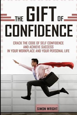 The Gift Of Confidence: Crack The Code Of Self Confidence And Achieve Success In Your Workplace And Your Personal Life by Wright, Simon