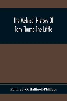 The Metrical History Of Tom Thumb The Little: As Issued Early In The Eighteenth Century, In Three Parts by O. Halliwell-Phillipps, J.