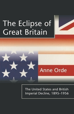 The Eclipse of Great Britain: The United States and British Imperial Decline, 1895-1956 by Orde, Anne