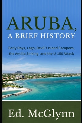 Aruba, A Brief History: Early Days, Lago, Devil's Island Escapees, The Antilla Sinking, and the U-156 Attack by McGlynn, Ed