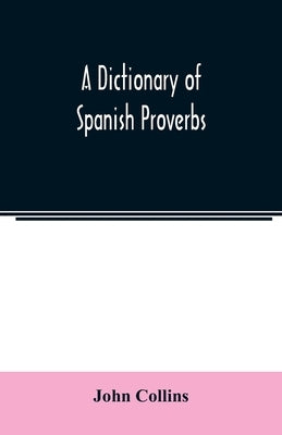 A Dictionary of Spanish Proverbs, Compiled from the best Authorities in the Spanish Language, Translated into English; with Explanatory Illustrations by Collins, John