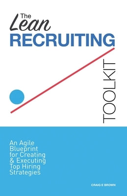 The Lean Recruiting Toolkit: An Agile Blueprint for Creating & Executing Top Hiring Strategies by Brown, Craig E.