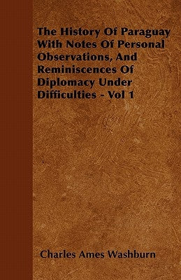 The History of Paraguay with Notes of Personal Observations, and Reminiscences of Diplomacy Under Difficulties - Vol 1 by Washburn, Charles Ames