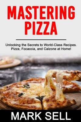 Mastering Pizza: Unlocking the Secrets to World-Class Recipes. Pizza, Focaccia and Calzone at Home! by Sell, Mark