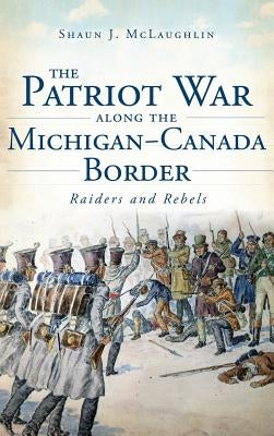 The Patriot War Along the Michigan-Canada Border: Raiders and Rebels by McLaughlin, Shaun J.