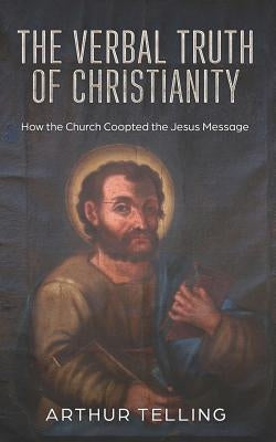 The Verbal Truth of Christianity: How the Church Coopted the Jesus Message by Telling, Arthur