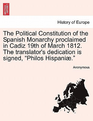 The Political Constitution of the Spanish Monarchy Proclaimed in Cadiz 19th of March 1812. the Translator's Dedication Is Signed, Philos Hispaniae. by Anonymous