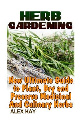 Herb Gardening: New Ultimate Guide to Plant, Dry and Preserve Medicinal And Culinary Herbs by Kay, Alex