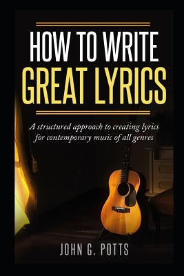 How to Write Great Lyrics: A Structured Approach to Creating Lyrics for Contemporary Music of All Genres by Potts, John G.