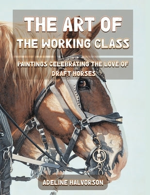 The Art of the Working Class: Paintings Celebrating the Love of Draft Horses by Halvorson, Adeline