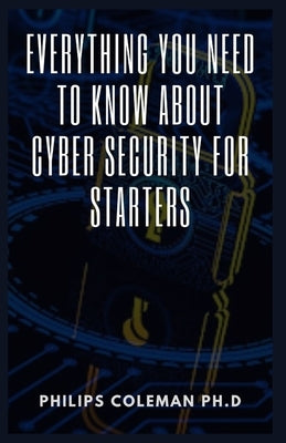 Everything You Need to Know about Cyber Security for Starters by Coleman Ph. D., Philips