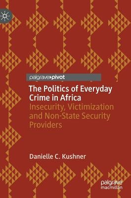 The Politics of Everyday Crime in Africa: Insecurity, Victimization and Non--State Security Providers by Kushner, Danielle C.