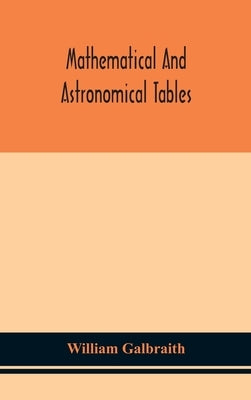 Mathematical and astronomical tables, for the use of students of mathematics, practical astronomers, surveyors, engineers, and navigators; with an int by Galbraith, William