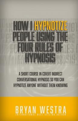 How I Hypnotize People Using The Four Rules Of Hypnosis: A Short Course In Covert Indirect Conversational Hypnosis So You Can Hypnotize Anyone Without by Westra, Bryan