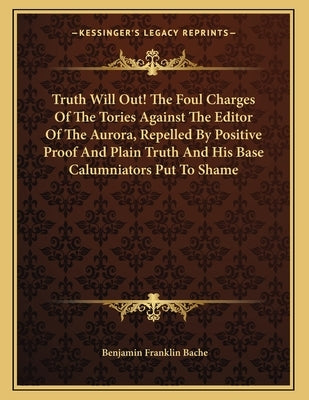 Truth Will Out! The Foul Charges Of The Tories Against The Editor Of The Aurora, Repelled By Positive Proof And Plain Truth And His Base Calumniators by Bache, Benjamin Franklin
