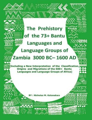 The Prehistory Of The 73+ Bantu Languages and Bantu Language Groups Of Zambia 3000 BC to 1600 AD: (With New Interpretation Of The Classification, Orig by Katanekwa, Nicholas Mwitelela