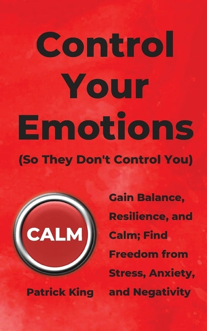 Control Your Emotions: Gain Balance, Resilience, and Calm; Find Freedom from Stress, Anxiety, and Negativity by King, Patrick
