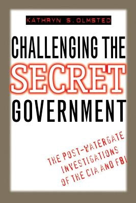 Challenging the Secret Government: The Post-Watergate Investigations of the CIA and FBI by Olmsted, Kathryn S.