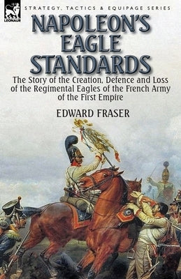 Napoleon's Eagle Standards: the Story of the Creation, Defence and Loss of the Regimental Eagles by Fraser, Edward