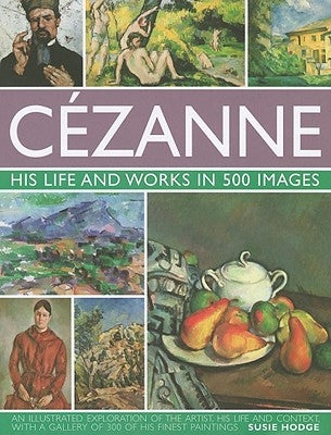Cezanne: His Life and Works in 500 Images: An Illustrated Exploration of the Artist, His Life and Context, with a Gallery of 300 of His Finest Paintin by Hodge, Susie