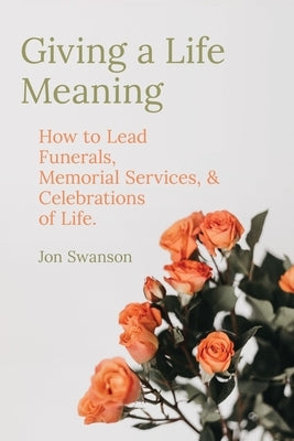 Giving a Life Meaning: How to Lead Funerals, Memorial Services, and Celebrations of Life by Swanson, Jon