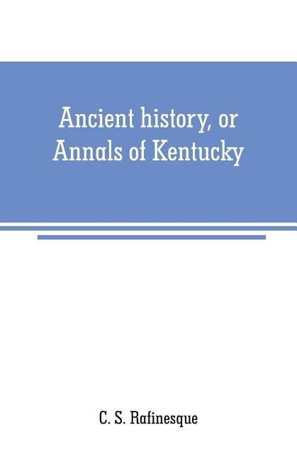 Ancient history, or Annals of Kentucky: with a survey of the ancient monuments of North America, and a tabular view of the principal languages and pri by S. Rafinesque, C.