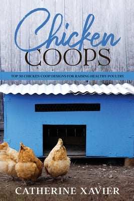 Chicken Coops: Top 50 Chicken Coop Designs for Raising Healthy Poultry by Xavier, Catherine