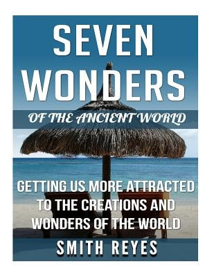 Seven Wonders of the ancient world: Getting Us More Attracted To The Creations And Wonders Of The World by Reyes, Smith