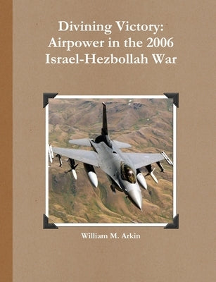 Divining Victory: Airpower in the 2006 Israel-Hezbollah War by Arkin, William M.