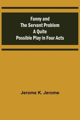 Fanny and the Servant Problem A Quite Possible Play in Four Acts by K. Jerome, Jerome