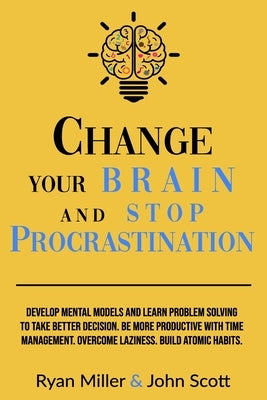 Change Your Brain and Stop Procrastination: Develop Mental Models and Learn Problem Solving to Take Better Decisions. Be More Productive with Time Man by Scott, John