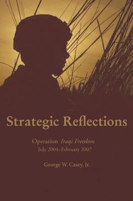 Strategic Reflections: Operation Iraqi Freedom July 2004 - February 2007 by Casey, George W.