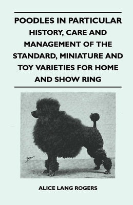 Poodles In Particular - History, Care And Management Of The Standard, Miniature And Toy Varieties For Home And Show Ring by Rogers, Alice Lang