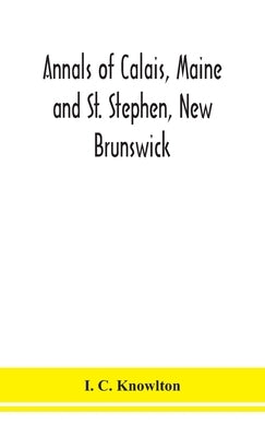 Annals of Calais, Maine and St. Stephen, New Brunswick; including the village of Milltown, Me., and the present town of Milltown, N.B by C. Knowlton, I.