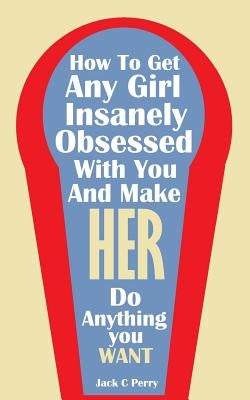 How to Get Any Girl Insanely Obsessed With You And Make Her Do Anything You Wan by Perry, Jack C.