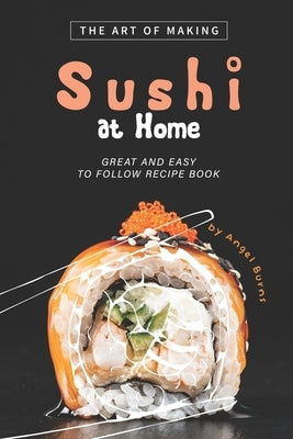 The Art of Making Sushi at Home: Great and Easy to Follow Recipe Book by Burns, Angel