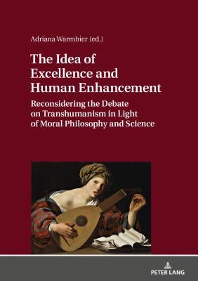 The Idea of Excellence and Human Enhancement: Reconsidering the Debate on Transhumanism in Light of Moral Philosophy and Science by Warmbier, Adriana