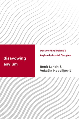 Disavowing Asylum: Documenting Ireland's Asylum Industrial Complex by Lentin, Ronit