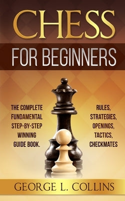 Chess for Beginners: The Complete Fundamental Step-By-Step Winning Guide Book. Rules, Strategies, Openings, Tactics, Checkmates by Collins, George L.