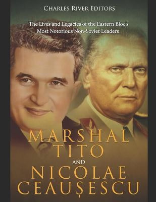 Marshal Tito and Nicolae Ceaușescu: The Lives and Legacies of the Eastern Bloc's Most Notorious Non-Soviet Leaders by Charles River Editors