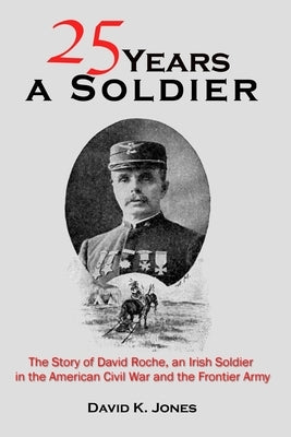 Twenty Five Years A Soldier: The Story of David Roche, an Irish Soldier in the American Civil War and the Frontier Army by Jones, David K.