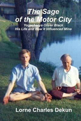 The Sage of the Motor City: Yogacharya J. Oliver Black -- His Life and How it Influenced Mine by Dekun, Lorne Charles