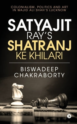 Satyajit Ray's Shatranj Ke Khilari: Colonialism, Politics and Art in Wajid Ali Shah's Lucknow by Biswadeep Chakraborty