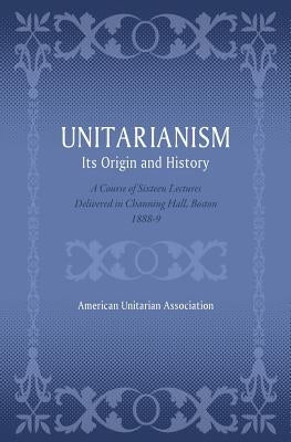 Unitarianism: Its Origin and History: A Course of Sixteen Lectures Delivered in Channing Hall, Boston, 1888-9 by Association, American Unitarian